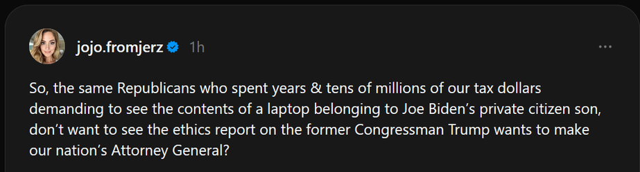 Screen shot of a social media post by jojo.fromjerz :

So, the same Republicans who spent years & tens of millions of our tax dollars demanding to see the contents of a laptop belonging to Joe Biden’s private citizen son, don’t want to see the ethics report on the former Congressman Trump wants to make our nation’s Attorney General?