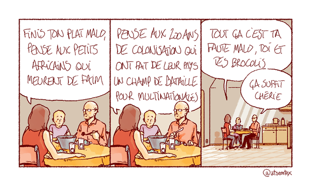 Toute la famille est à table, mais le petit Malo couine. Sa maman : « Finis ton plat Malo, pense aux petits africains qui meurent de faim. » Elle enchaîne : « Pense aux 200 ans de colonisation qui ont fait de leur pays un champ de bataille pour multinationales. » Et encore : « Tout ça c’est ta faute Malo, toi et tes brocolis ! » Impassible, le papa l’interrompt : « Ça suffit chérie. » [fin]
-- On y retourne ?