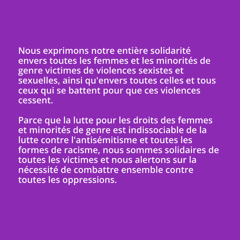 Nous exprimons notre entière solidarité envers toutes les femmes et les minorités de genre victimes de violences sexistes et sexuelles, ainsi qu'envers toutes celles et tous ceux qui se battent pour que ces violences cessent.

Parce que la lutte pour les droits des femmes et minorités de genre est indissociable de la lutte contre l'antisémitisme et toutes les formes de racisme, nous sommes solidaires de toutes les victimes et nous alertons sur la nécessité de combattre ensemble contre toutes les oppressions.