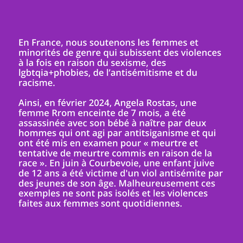 En France, nous soutenons les femmes et minorités de genre qui subissent des violences à la fois en raison du sexisme, des lgbtqia+phobies, de l’antisémitisme et du racisme.

Ainsi, en février 2024, Angela Rostas, une femme Rrom enceinte de 7 mois, a été assassinée avec son bébé à naître par deux hommes qui ont agi par antitsiganisme et qui ont été mis en examen pour **"meurtre et tentative de meurtre commis en raison de la race"**. 

En juin 2024 à Courbevoie, un enfant juive de 12 ans a été victime d'un viol  antisémite par des jeunes de son âge. 
Malheureusement ces exemples ne sont pas isolés et les violences faites  aux femmes sont quotidiennes.