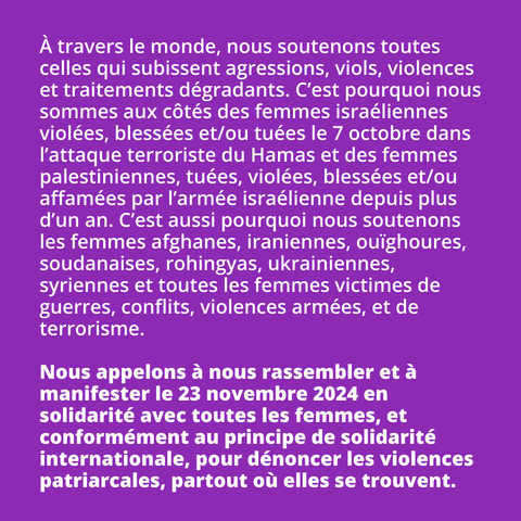 À travers le monde, nous soutenons toutes celles qui subissent agressions,
viols, violences et traitements dégradants. 

C’est pourquoi nous sommes aux côtés des femmes israéliennes violées,  blessées et/ou tuées le 7 octobre 2023 dans l’attaque terroriste du Hamas  et des femmes palestiniennes, tuées, blessées et/ou affamées par l’armée 
israélienne depuis plus d’un an. 

C’est aussi pourquoi nous soutenons les femmes afghanes, iraniennes, ouïgouhres, soudanaises, rohingyas, ukrainiennes, syriennes et toutes les femmes victimes de guerres, conflits, violences armées, et de terrorisme.

Nous appelons à nous rassembler et à manifester le 23 novembre 2024 en  solidarité avec toutes les femmes, et conformément au principe de  solidarité internationale, pour dénoncer les violences patriarcales,  partout où elles se trouvent.