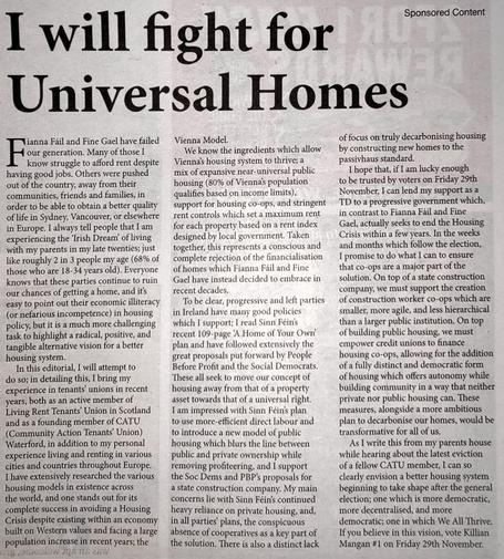 A photo of a sponsored editorial in Waterford News & Star which reads: 

Fianna Fáil and Fine Gael have failed our generation. Many of those I know struggle to afford rent despite having good jobs. Others were pushed out of the country, away from their communities, friends and families, in order to be able to obtain a better quality of life in Sydney, Vancouver, or elsewhere in Europe. I always tell people that I am experiencing the ‘Irish Dream’ of living with my parents in my late twenties; just like roughly 2 in 3 people my age (68% of those who are 18-34 years old). Everyone knows that these parties continue to ruin our chances of getting a home, and it’s easy to point out their economic illiteracy (or nefarious incompetence) in housing policy, but it is a much more challenging task to highlight a radical, positive, and tangible alternative vision for a better housing system.

In this editorial, I will attempt to do so; in detailing this, I bring my experience in tenants’ unions in recent years, both as an active member of Living Rent Tenants’ Union in Scotland and as a founding member of CATU (Community Action Tenants’ Union) Waterford, in addition to my personal experience living and renting in various cities and countries throughout Europe. I have extensively researched the various housing models in existence across the world, and one stands out for its complete success in avoiding a Housing Crisis despite existing within an economy built on Western values and facing a