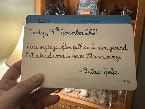 A pen quote of Arthur Helps that reads, “Wise sayings often fall on barren ground, but a kind word is never thrown away.”

Written by Pilot Iroshizuku Ku-Jaku, Dominant Industry Ginger Chicken & Montblanc Irish Green.
