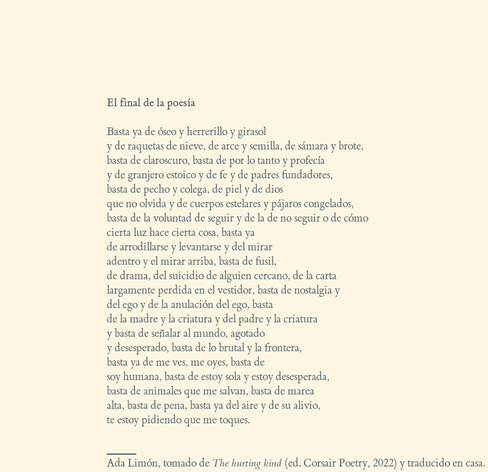 EL FINAL DE LA POESÍA

Basta ya de óseo y herrerillo y girasol
y de raquetas de nieve, de arce y semilla, de sámara y brote,
basta de claroscuro, basta de por lo tanto y profecía
y de granjero estoico y de fe y de padres fundadores,
basta de pecho y colega, de piel y de dios
que no olvida y de cuerpos estelares y pájaros congelados,
basta de la voluntad de seguir y de la de no seguir o de cómo
cierta luz hace cierta cosa, basta ya
de arrodillarse y levantarse y del mirar
adentro y el mirar arriba, basta de fusil,
de drama, del suicidio de alguien cercano, de la carta
largamente perdida en el vestidor, basta de nostalgia y
del ego y de la anulación del ego, basta
de la madre y la criatura y del padre y la criatura
y basta de señalar al mundo, agotado
y desesperado, basta de lo brutal y la frontera,
basta ya de me ves, me oyes, basta de
soy humana, basta de estoy sola y estoy desesperada,
basta de animales que me salvan, basta de marea
alta, basta de pena, basta ya del aire y de su alivio,
te estoy pidiendo que me toques.

_______
Ada Limón, tomado de The hurting kind (ed. Corsair Poetry, 2022) y traducido en casa.