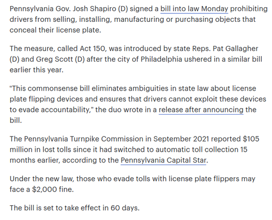 Pennsylvania Gov. Josh Shapiro (D) signed a bill into law Monday prohibiting drivers from selling, installing, manufacturing or purchasing objects that conceal their license plate.

The measure, called Act 150, was introduced by state Reps. Pat Gallagher (D) and Greg Scott (D) after the city of Philadelphia ushered in a similar bill earlier this year.

“This commonsense bill eliminates ambiguities in state law about license plate flipping devices and ensures that drivers cannot exploit these devices to evade accountability,” the duo wrote in a release after announcing the bill.

The Pennsylvania Turnpike Commission in September 2021 reported $105 million in lost tolls since it had switched to automatic toll collection 15 months earlier, according to the Pennsylvania Capital Star.

Under the new law, those who evade tolls with license plate flippers may face a $2,000 fine.

The bill is set to take effect in 60 days.