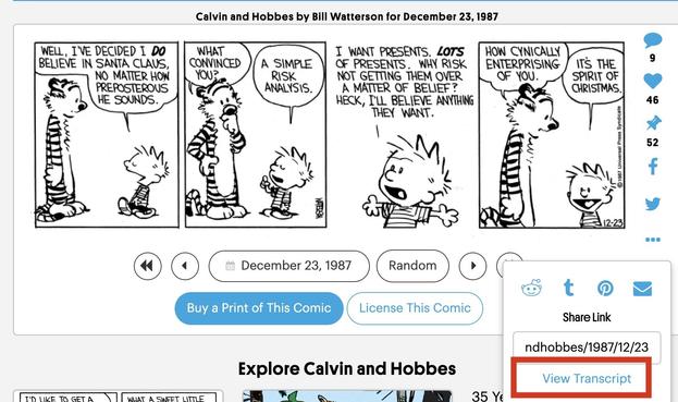 Calvin and Hobbes cartoon, the premise of which is a little boy owns a stuffed tiger that is "alive" when no one else is around

This strip is from Dec 23, 1987 but the full image is a screenshot of the Go Comics site which includes various links for sharing the cartoon. In the lower right corner as part of a three-dot submenu is a button that says 'transcribe' which I put a red box around

The cartoon itself is four panels, Calvin and Hobbes are talking, no other action or images

Panel 1:
Calvin: Well, I've decided I do believe in Santa Claus, no matter how preposterous he sounds. 

Panel 2:
Hobbes: <inquisitive> What convinced you? 
Calvin: A simple risk analysis. 

Panel 3:
Calvin: I want presents, lots of presents. Why risk not getting them over a matter of belief? Heck, I'll believe anything they want. 

Panel 4::
Hobbes: How cynically enterprising of you. 
Calvin: <big grin> It's the spirit of Christmas.