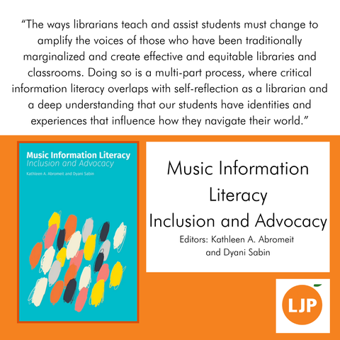 Music Information Literacy
Inclusion and Advocacy
Editors: Kathleen A. Abromeit and Dyani Sabin 

“The ways librarians teach and assist students must change to amplify the voices of those who have been traditionally marginalized and create effective and equitable libraries and classrooms. Doing so is a multi-part process, where critical information literacy overlaps with self-reflection as a librarian and a deep understanding that our students have identities and experiences that influence how they navigate their world.”