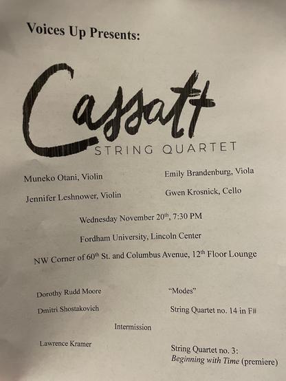Voices Up Presents:
Cassatt STRING QUARTET
Muneko Otani, Violin
Emily Brandenburg, Viola
Jennifer Leshnower, Violin
Gwen Krosnick, Cello
Wednesday November 20th, 7:30 PM
Fordham University, Lincoln Center
NW Corner of 60th St. and Columbus Avenue, 12th Floor Lounge
Dorothy Rudd Moore
Dmitri Shostakovich
"Modes"
String Quartet no. 14 in F#
Intermission
Lawrence Kramer
String Quartet no. 3:
Beginning with Time (premiere)