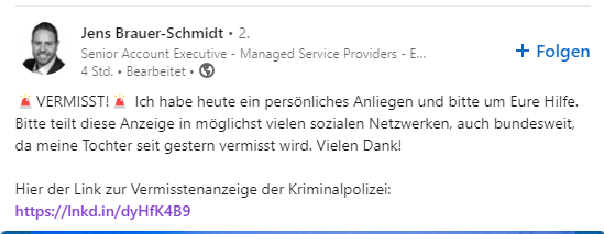 Zu sehen ist ein LinkedIn Posting. Der User Jens Brauer-Schmidt schreibt folgende Nachricht:
🚨VERMISST!🚨 Ich habe heute ein persönliches Anliegen und bitte um Eure Hilfe. Bitte teilt diese Anzeige in möglichst vielen sozialen Netzwerken, auch bundesweit, da meine Tochter seit gestern vermisst wird. Vielen Dank!
Hier der Link zur Vermisstenanzeige der Kriminalpolizei:
https://lnkd.in/dyHfK4B9