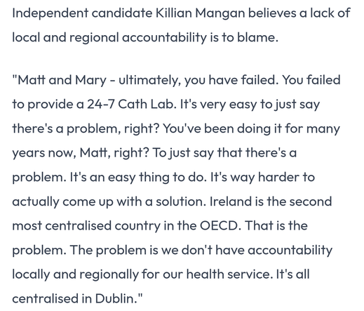 Independent candidate Killian Mangan believes a lack of local and regional accountability is to blame.

"Matt and Mary - ultimately, you have failed. You failed to provide a 24-7 Cath Lab. It's very easy to just say there's a problem, right? You've been doing it for many years now, Matt, right? To just say that there's a problem. It's an easy thing to do. It's way harder to actually come up with a solution. Ireland is the second most centralised country in the OECD. That is the problem. The problem is we don't have accountability locally and regionally for our health service. It's all centralised in Dublin."