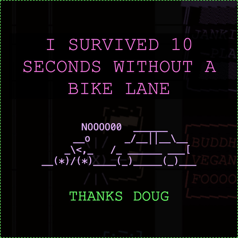 cute ASCII art, saying: 

I survived 10 seconds without a bike lane

picture of person on bike saying "NOOOOO" in front of car

THANKS DOUG