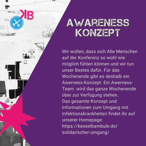 Awareness Konzept: Wir wollen, dass sich Alle Menschen auf der Konferenz so wohl wie möglich fühlen können und wir tun unser Bestes dafür. Für das Wochenende gibt es deshalb ein Awerness-Konzept. Ein Awerness-Team  wird das ganze Wochenende über zur Verfügung stehen. 
Das gesamte Konzept und Informationen zum Umgang mit Infektionskrankheiten findet ihr auf unserer Homepage: 
https://kesselbambule.de/solidarischer-umgang/