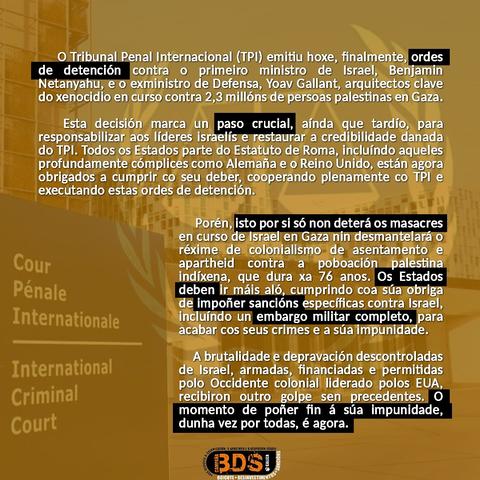 O Tribunal Penal Internacional (TPI) emitiu hoxe, finalmente ordes de detención contra o primeiro ministro de Israel, Benjamin Netanyahu, e o exministro de Defensa, Yoav Gallant, arquitectos clave do xenocidio en curso contra 2,3 millóns de persoas palestinas en  Gaza. 
Esta decisión marca un paso crucial aínda que tardío, para responsabilizar aos lideres israelís e restaurar a credibilidade danada do TPI. Todos os Estados parte do Estatuto de Roma, incluíndo aqueles profundamente cómplices como Alemaña e o Reino Unido, están agora obrigados a cumprir co seu deber, cooperando plenamente co TPl e executando estas ordes de detención
Porén, isto por si só non deterá os masacres en curso de Israel en Gaza nin desmantelará o réxime de colonialismo de asentamento e apartheid contra a poboación indíxena, que dura xa 76 anos. Os estados deben ir máis aló, cumprindo coa súa obriga de impoñer sancións específicas contra Israel, incluíndo un embargo militar completo para acabar cos seus crimes e a súa impunidade.
A brutalidade e depravación descontroladas de Israel, armadas, financiadas e permitidas polo Occidente colonial liderado polos EUA, recibiron outro, golpe sen precedentes. O momento de poñer fin á súa impunidade, dunha vez por todas, é agora.