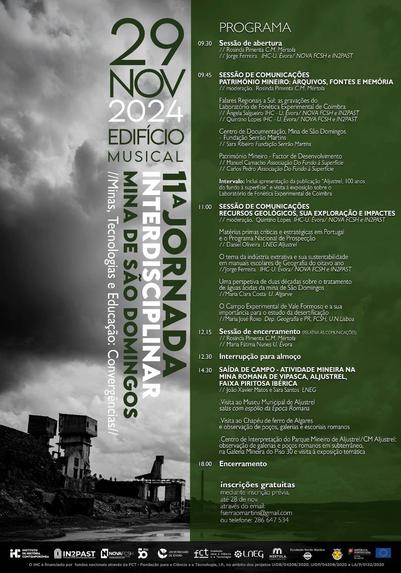 Cartaz-programa da 11ª Jornada Interdisciplinar na Mina de São Domingos “Minas, tecnologias e educação: convergências”. 29 de Novembro de 2024, no Edifício Musical da Mina de São Domingos, Mértola. Inscrições gratuitas até 30 de Novembro através do email fserraomartins@gmail.com ou do telefone 286 647 534. Resumo do programa: às 9 e 30, Sessão de abertura; às 9 e 45, primeira sessão de comunicações com o título “Património mineiro: arquivos, fontes e memória”; às 11 horas, segunda sessão de comunicações com o título “Recursos geológicos, sua exploração e impactes”; às 12 e 15, sessão de encerramento; às 12 e 30, interrupção para almoço; às 14 e 30, saída de campo até Aljustrel com o tema “Actividade mineira na mina romana de Vipasca, Aljustrel, Faixa Piritosa Ibérica”; às 18 horas, encerramento.
