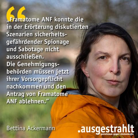 Bettina Ackermann schaut entschlossen in die Kamera: Daneben ein Zitat von ihr: „Framatome ANF konnte die  in der Erörterung diskutierten Szenarien sicherheits-  gefährdender Spionage  und Sabotage nicht  ausschließen.  Die Genehmigungs-  behörden müssen jetzt  ihrer Vorsorgepflicht  nachkommen und den  Antrag von Framatome ANF ablehnen.”