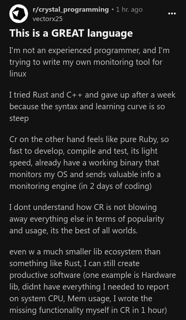 This is a GREAT language

I'm not an experienced programmer, and I'm trying to write my own monitoring tool for linux

I tried Rust and C++ and gave up after a week because the syntax and learning curve is so steep

Cr on the other hand feels like pure Ruby, so fast to develop, compile and test, its light speed, already have a working binary that monitors my OS and sends valuable info a monitoring engine (in 2 days of coding)

I dont understand how CR is not blowing away everything else in terms of popularity and usage, its the best of all worlds.

even w a much smaller lib ecosystem than something like Rust, I can still create productive software (one example is Hardware lib, didnt have everything I needed to report on system CPU, Mem usage, I wrote the missing functionality myself in CR in 1 hour)