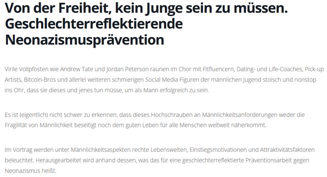 Screenshot zur Ankündigung des Vortrags "Von der Freiheit, keine Junge sein zu müssen - geschlechterreflektierende Neonazismusprävention":
Virile Vollpfosten wie Andrew Tate und Jordan Peterson raunen im Chor mit Fitfluencern, Dating- und Life-Coaches, Pick-up Artists, Bitcoin-Bros und allerlei weiteren schmierigen Social Media Figuren der männlichen Jugend stoisch und nonstop ins Ohr, dass sie dieses und jenes tun müsse, um als Mann erfolgreich zu sein.
Es ist (eigentlich) nicht schwer zu erkennen, dass dieses Hochschrauben an Männlichkeitsanforderungen weder die Fragilität von Männlichkeit beseitigt noch dem guten Leben für alle Menschen weltweit näherkommt.
Im Vortrag werden unter Männlichkeitsaspekten rechte Lebenswelten, Einstiegsmotivationen und Attraktivitätsfaktoren beleuchtet. Herausgearbeitet wird anhand dessen, was das für eine geschlechterreflektierte Präventionsarbeit gegen Neonazismus heißt.