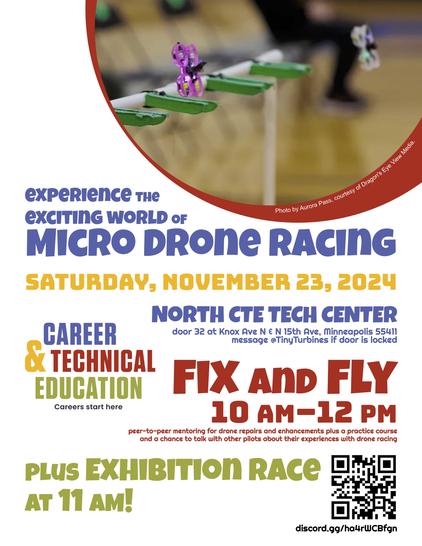 Flyer for event has a photo of two micro drones lifting off from a starting gate. Text reads, " experience the exciting world of Micro Drone Racing, Saturday, November 23, 2024, North CTE TECH CENTER, door 32 at Knox Ave N & N 15th Ave, Minneapolis 55412, message @TinyTurbines if door is locked, Fix and Fly, 10 AM–12 PM, peer-to-peer mentoring for drone repairs and enhancements plus a practice course and a chance to talk with other pilots about their experiences with drone racing, plus Exhibition Race at 11 AM!"