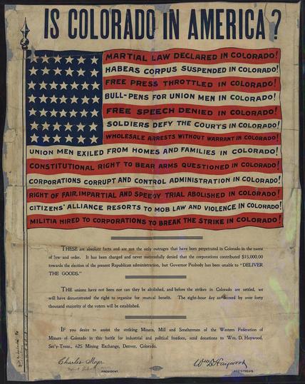 Famous Western Federation of Miners poster entitled "Is Colorado in America?" Shows American flag, with the stripes filled with phrases like: Martial law declared in Colorado; Habeas corpus suspended; Free Press throttled; Free Speech denied; Bull Pens for union men; Union men exiled from homes and families in Colorado; constitutional right to bear arms questioned in colorado;. By Western Federation of Miners - Political Posters, Labadie Collection, University of Michigan, Public Domain, https://commons.wikimedia.org/w/index.php?curid=68853818