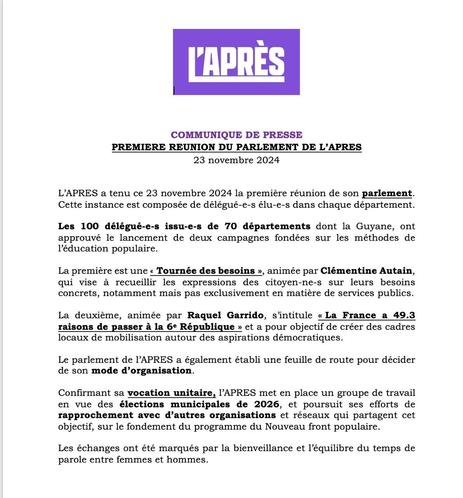 L'APRÈS
COMMUNIQUE DE PRESSE
PREMIERE REUNION DU PARLEMENT DE L'APRES 23 novembre 2024
L'APRES a tenu ce 23 novembre 2024 la première réunion de son parlement. Cette instance est composée de délégué-e-s élu-e-s dans chaque département. Les 100 délégué-e-s issu-e-s de 70 départements dont la Guyane, ont approuvé le lancement de deux campagnes fondées sur les méthodes de l'éducation populaire. La première est une « Tournée des besoins », animée par Clémentine Autain, qui vise à recueillir les expressions des citoyen-ne-s sur leurs besoins concrets, notamment mais pas exclusivement en matière de services publics.
La deuxième, animée par Raquel Garrido, s'intitule « La France a 49.3 raisons de passer à la 6a République » et a pour objectif de créer des cadres locaux de mobilisation autour des aspirations démocratiques.
Le parlement de l'APRES a également établi une feuille de route pour décider de son mode d'organisation.
Confirmant sa vocation unitaire, l'APRES met en place un groupe de travail en vue des élections municipales de 2026, et poursuit ses efforts de rapprochement avec d'autres organisations et réseaux qui partagent cet objectif, sur le fondement du programme du Nouveau front populaire.
Les échanges ont été marqués par la bienveillance et l'équilibre du temps de parole entre femmes et hommes.