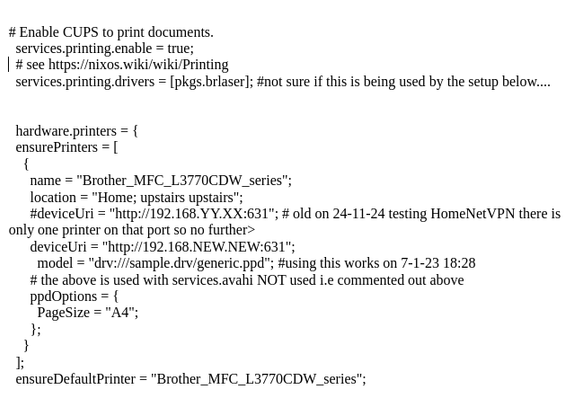 extract from configuration.nix for printing on nixos

# Enable CUPS to print documents.
  services.printing.enable = true;
  # see https://nixos.wiki/wiki/Printing 
  services.printing.drivers = [pkgs.brlaser]; #not sure if this is being used by the setup below....


  hardware.printers = {
  ensurePrinters = [
    {
      name = "Brother_MFC_L3770CDW_series";
      location = "Home; upstairs upstairs";
      #deviceUri = "http://192.168.YY.XX:631"; # old on 24-11-24 testing HomeNetVPN 
      deviceUri = "http://192.168.NEW.NEW:631";
        model = "drv:///sample.drv/generic.ppd"; #using this works on 7-1-23 18:28 
      # the above is used with services.avahi NOT used i.e commented out above 
      ppdOptions = {
        PageSize = "A4";
      };
    }
  ];
  ensureDefaultPrinter = "Brother_MFC_L3770CDW_series";