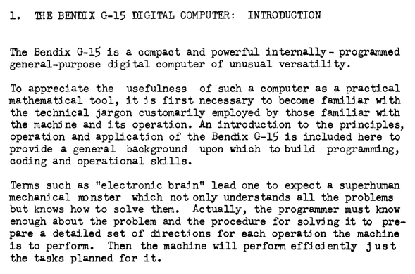 "1. THE BENDIX G-15 DIGITAL COMPUTER: INTRODUCTION

The Bendix G-15 is a compact and powerful internally - programmed general-purpose digital computer of unusual versatility.

To appreciate the usefulness of such a computer as a practical mathematical tool, it is first necessary to become familiar with the technical jargon customarily employed by those familiar with the machine and its operation. An introduction to the principles, operation and application of the Bendix G-15 is included here to provide a general background upon which to build programming, coding and operational skills.

Terms such as "electronic brain" lead one to expect a superhuman mechanical monster which not only understands all the problems but knows how to solve them. Actually, the programmer must know enough about the problem and the procedure for solving it to pre- pare a detailed set of directions for each operation the machine is to perform. Then the machine will perform efficiently just the tasks planned for it."