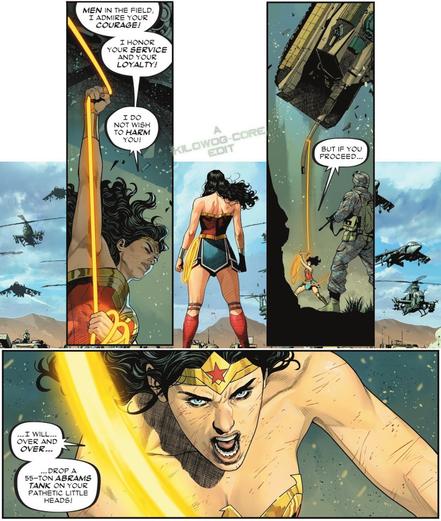 In comic panels Wonder Woman stands proudly against the US military. She holds on to her lasso and shouts, "Men in the field, I admire your courage! I honor your service and your loyalty! I do not wish to harm you!" The next panel zooms out and we see her lasso is wrapped around an Abrams Tank which she is whipping through the air with ease. She says, "But if you proceed..." The final panel is a close-up of her determined, battle-ready face. She says, "I will, over and over, drop a 55-ton Abrams tank on your pathetic little heads!" A caption reads "A Kilowog-core Edit".