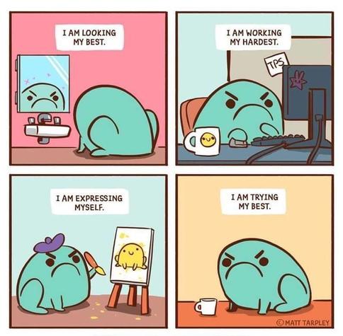 MATT TARPLEY four panel cartoon of a grumpy looking froglike creature,
looking in a mirror saying "I am looking my best." 
sitting at the computer "I am working the hardest." 
painting "I am expressing myself." 
having coffee still looking grumpy "I am trying my best."