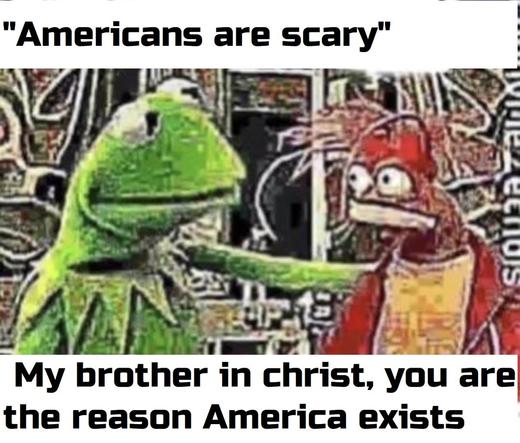 "Americans are scary" ! | 'T/ ",J . ‘-‘l -.\. ﬁ.,‘}.‘. . : "‘ \E ar v 05 By W na P et 7 :a! ‘ = | ‘3 Y/ aSacih = ) et o f y l'\".-’\’{f?-itﬂ } 5 2 o VAN My brother in christ, you are the reason America exists