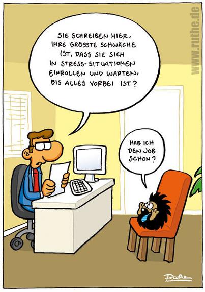 Im Büro. Ein Igel beim Vorstellungsgespräch. Personal-Chef (ein Mensch): "Sie schreiben hier, Ihre größte Schwäche ist, dass Sie sich in Stress-Situationen einrollen und warten, bis alles vorbei ist?". Igel (eingerollt): "Hab ich den Job schon?"