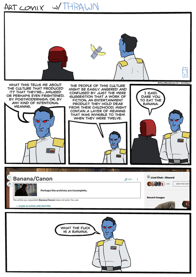 Title: Art comix w/ Thrawn.

Panel one: Thrawn and a guy in a red Daft Punk helmet and black robe stand before the artwork "Comedian," by Maurizio Cattelan -- the banana duct taped to the wall.

Panel two:
THRAWN: "What this tells me about the culture that produced it? That they're amused, or perhaps even frightened, by postmodernism, or, by any kind of intentional meaning."

Panel three:
THRAWN: "The people of this culture might be easily angered and confused by just the mere suggestion that a work of fiction, an entertainment product they dear from their childhood, might contain a layer of meaning that was invisible to them when they were twelve."

Panel four:
RED HELMET: "I said, dare you to eat the banana."

Panel five: The Wookieepedia article "Banana/Canon" does not exist.

Panel six:
THRAWN: "What the fuck is a banana."