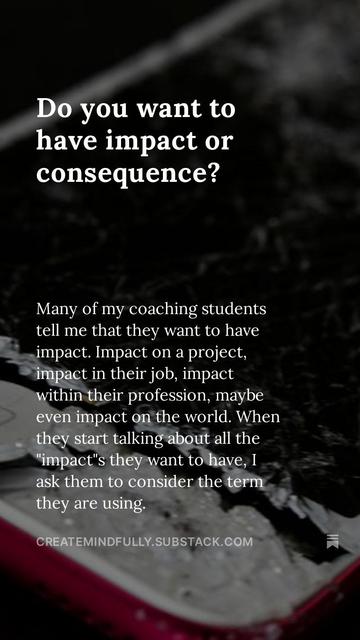 Do you want to have impact or consequence?

Many of my coaching students tell me that they want to have impact. Impact on a project, impact in their job, impact within their profession, maybe even impact on the world. When they start talking about all the "impact"s they want to have, I ask them to consider the term they are using.

CREATEMINDFULLY.SUBSTACK.COM