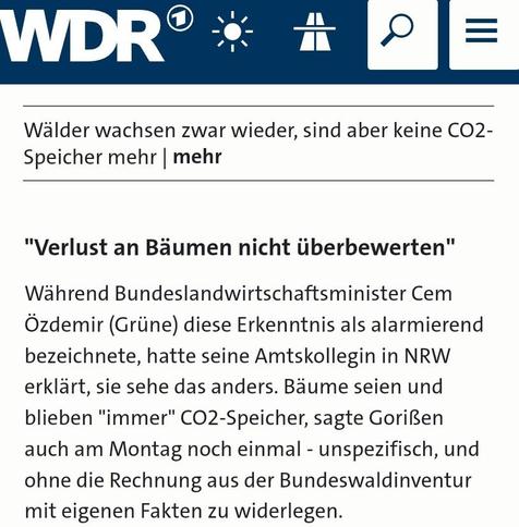 Screenshot Ausschnitt wdr-Bericht:
Wälder wachsen zwar wieder, sind aber keine CO2-Speicher mehr.
"Verlust an Bäumen nicht überbewerten"
Während Bundeslandwirtschaftsminister Cem Özdemir (Grüne) diese Erkenntnis als alarmierend bezeichnete, hatte seine Amtskollegin in NRW erklärt, sie sehe das anders. Bäume seien und blieben "immer" CO2-Speicher, sagte Gorißen auch am Montag noch einmal - unspezifisch, und ohne die Rechnung aus der Bundeswaldinventur mit eigenen Fakten zu widerlegen.