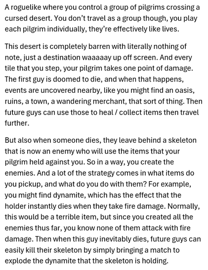 A roguelike where you control a group of pilgrims crossing a cursed desert. You don’t travel as a group though, you play each pilgrim individually, they’re effectively like lives.

This desert is completely barren with literally nothing of note, just a destination waaaaay up off screen. And every tile that you step, your pilgrim takes one point of damage. The first guy is doomed to die, and when that happens, events are uncovered nearby, like you might find an oasis, ruins, a town, a wandering merchant, that sort of thing. Then future guys can use those to heal / collect items then travel further.

But also when someone dies, they leave behind a skeleton that is now an enemy who will use the items that your pilgrim held against you. So in a way, you create the enemies. And a lot of the strategy comes in what items do you pickup, and what do you do with them? For example, you might find dynamite, which has the effect that the holder instantly dies when they take fire damage. Normally, this would be a terrible item, but since you created all the enemies thus far, you know none of them attack with fire damage. Then when this guy inevitably dies, future guys can easily kill their skeleton by simply bringing a match to explode the dynamite that the skeleton is holding.