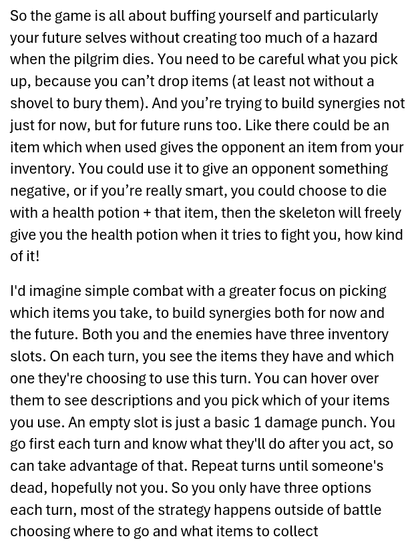So the game is all about buffing yourself and particularly your future selves without creating too much of a hazard when the pilgrim dies. You need to be careful what you pick up, because you can’t drop items (at least not without a shovel to bury them). And you’re trying to build synergies not just for now, but for future runs too. Like there could be an item which when used gives the opponent an item from your inventory. You could use it to give an opponent something negative, or if you’re really smart, you could choose to die with a health potion + that item, then the skeleton will freely give you the health potion when it tries to fight you, how kind of it!

I'd imagine simple combat with a greater focus on picking which items you take, to build synergies both for now and the future. Both you and the enemies have three inventory slots. On each turn, you see the items they have and which one they're choosing to use this turn. You can hover over them to see descriptions and you pick which of your items you use. An empty slot is just a basic 1 damage punch. You go first each turn and know what they'll do after you act, so can take advantage of that. Repeat turns until someone's dead, hopefully not you. So you only have three options each turn, most of the strategy happens outside of battle choosing where to go and what items to collect