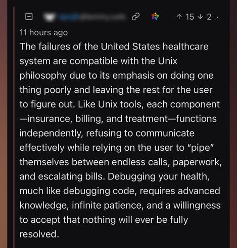 11 hours ago The failures of the United States healthcare system are compatible with the Unix philosophy due to its emphasis on doing one thing poorly and leaving the rest for the user to figure out. Like Unix tools, each component -insurance, billing, and treatment-functions independently, refusing to communicate effectively while relying on the user to "pipe" themselves between endless calls, paperwork, and escalating bills. Debugging your health, much like debugging code, requires advanced knowledge, infinite patience, and a willingness to accept that nothing will ever be fully resolved.