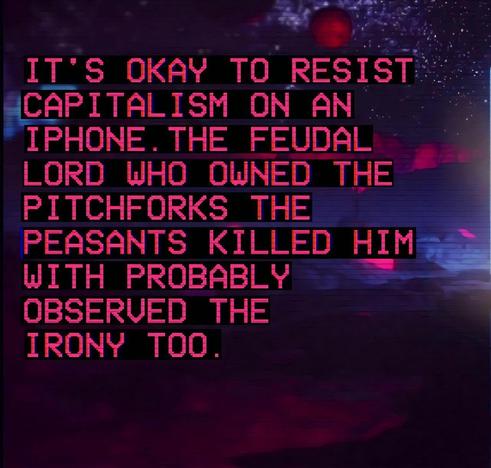 IT'S OKAY TO RESIST CAPITALISM ON AN IPHONE. THE FEUDAL LORD WHO OWNED THE PITCHFORKS THE PEASANTS KILLED HIM WITH PROBABLY OBSERVED THE IRONY TOO.