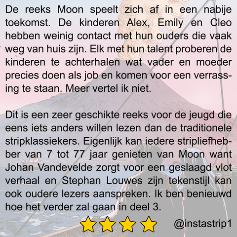 De reeks Moon speelt zich af in een nabije toekomst. De kinderen Alex, Emily en Cleo hebben weinig contact met hun ouders die vaak weg van huis zijn. Elk met hun talent proberen de kinderen te achterhalen wat vader en moeder precies doen als job en komen voor een verrassing te staan. Meer vertel ik niet. Dit is een zeer geschikte reeks voor de jeugd die eens iets anders willen lezen dan de traditionele stripklassiekers. Eigenlijk kan iedere stripliefhebber van 7 tot 77 jaar genieten van Moon want Johan Vandevelde zorgt voor een geslaagd vlot verhaal en Stephan Louwes zijn tekenstijl kan ook oudere lezers aanspreken. Ik ben benieuwd hoe het verder zal gaan in deel 3.