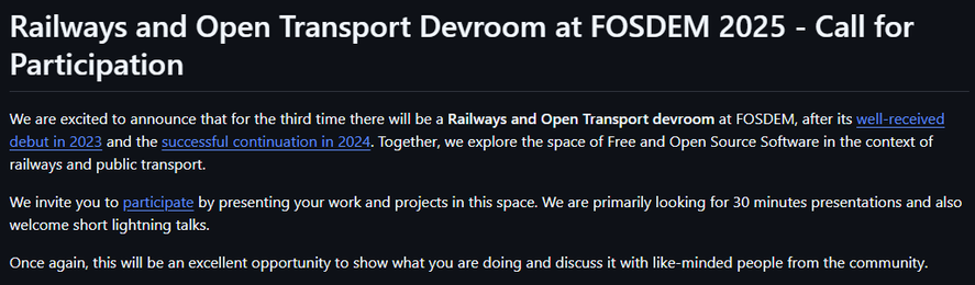 Screenshot from https://github.com/OpenRailAssociation/FOSDEM/blob/main/2025-cfp.md:

Railways and Open Transport Devroom at FOSDEM 2025 - Call for Participation

We are excited to announce that for the third time there will be a Railways and Open Transport devroom at FOSDEM, after its well-received debut in 2023 and the successful continuation in 2024. Together, we explore the space of Free and Open Source Software in the context of e

We invite you to participate by presenting your work and projects in this space. We are primarily looking for 30 minutes presentations and also welcome short lightning talks.

Once again, this will be an excellent opportunity to show what you are doing and discuss it with like-minded people from the community.