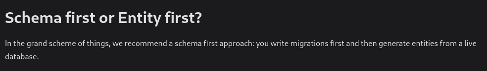 Schema first or Entity first?

In the grand scheme of things, we recommend a schema first approach: you write migrations first and then generate entities from a live database.