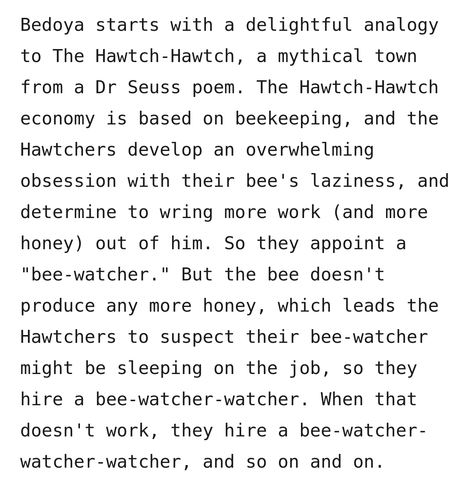 Bedoya starts with a delightful analogy to The Hawtch-Hawtch, a mythical town from a Dr Seuss poem. The Hawtch-Hawtch economy is based on beekeeping, and the Hawtchers develop an overwhelming obsession with their bee's laziness, and determine to wring more work (and more honey) out of him. So they appoint a "bee-watcher." But the bee doesn't produce any more honey, which leads the Hawtchers to suspect their bee-watcher might be sleeping on the job, so they hire a bee-watcher-watcher. When that doesn't work, they hire a bee-watcher-watcher-watcher, and so on and on.