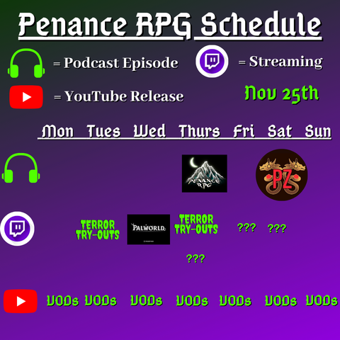 Purple and black background with white and green text reading "Penance RPG Schedule Nov twenty fifth"
Green headphones are marked as a new podcast episode, a twitch logo as streaming and a YouTube logo as YouTube release.

The lower half has a table with the days Monday to Sunday, with row one being podcast episode, two being twitch and row three being youtube. Underneath are logos for each game. 

Monday -  VODs
Tuesday -  Terror Try outs and VODs
Wednesday - PalWorld and VODs
Thursday - Halloween podcast episode,Terror try outs and VODs
Friday - Question marks and VODs
Saturday - PodcastZone at Dragonmeet, Question marks and VODs
Sunday - Podcast episode and VODs