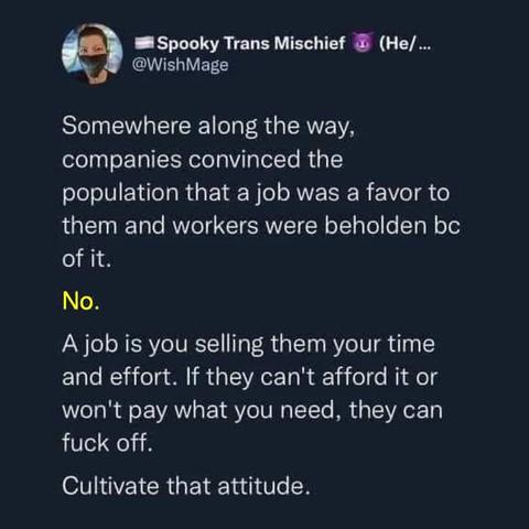 Spooky Trans Mischief:

Somewhere along the way, companies convinced the population that a job was a favor to them and workers were beholden bc of it. 
No. 
A job is you selling them your time and effort. If they can't afford it or won't pay what you need, they can fuck off. 
Cultivate that attitude