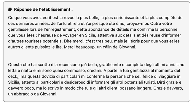 ® Réponse de I'établissement :

Ce que vous avez écrit est la revue la plus belle, la plus enrichissante et la plus compléte de ces derniéres années. Je I'ai lu et relu et j'ai presque été ému, croyez-moi. Outre votre gentillesse lors de I'enregistrement, cette abondance de détails me confirme la personne que vous étes : heureuse de voyager en Sicile, attentive aux détails et désireuse d'informer d'autres touristes potentiels. Dire merci, c'est très peu, mais je I'écris pour que vous et les autres clients puissiez le lire. Merci beaucoup, un câlin de Giovanni.

Questa che hai scritto & la recensione pil bella, gratificante e completa degli ultimi anni. L'ho letta e riletta e mi sono quasi commosso, credimi. A parte la tua gentilezza al momento del ceck,, ma questa dovizia di particolari mi conferma la persona che sei: felice di viaggiare in Sicilia, attento ai particolari e desideroso di informare gli altri potenziali turisti. Dirti grazie & davvero poco, ma lo scrivo in modo che tu e gli altri clienti possano leggere. Grazie davvero, un abbraccio da Giovanni.