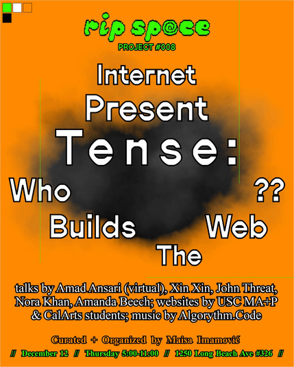 Rip space project 008. Internet Present Tense: Who Builds the Web? Talks by Amad Ansari (virtual), Xin Xin, John Threat, Nora Khan, Amanda Beech; website by USC MA+P & CalArta students; music by Algorythm.Code. Curated + organizednng Maisa Imamović. December. Thursday 5:00-11:00. 1250 Long Beach Ave #326