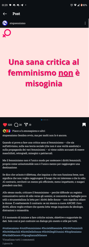 Una sana critica al femminismo non è misoginia



Sembra ovvio, ma per molti non lo è ancora.

Quando si prova a fare una critica sana al femminismo - che sia sull'attivismo, sulla sua teoria sociale (che non è una verità assoluta) o sulla propaganda dei vari femminismi - si viene subito accusati di essere maschilisti, retrogradi, misogini o patriarcali.

Ma il femminismo non è l'unico modo per sostenere i diritti femminili, proprio come un'automobile non è l'unico mezzo per raggiungere una destinazione

Se dico che un'auto è difettosa, che inquina o che non funziona bene, non significa che non voglio raggiungere il luogo che mi interessa o che lo odio. Al contrario, cercherò un mezzo più efficiente, meno impattante, o magari prenderò una bici.

Allo stesso modo, criticare il femminismo perché diffonde un registro comunicativo carico di odio verso gli uomini, si concentra su battaglie poco utili o strumentalizza la lotta per i diritti delle donne - non significa odiare le donne. È esattamente il contrario: se mi stanno a cuore ANCHE i loro diritti, allora voglio evitare che questa lotta venga inquinata da ideologie, distrazioni o misandria.

È il momento di iniziare a fare critiche mirate, obiettive e supportate da dati. Solo cosi si può costruire un dialogo più onesto e utile per tutti.
