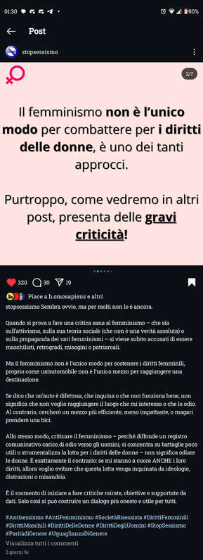 Il femminismo non è l'unico modo per combattere per i diritti delle donne, è uno dei tanti approcci.

Purtroppo, come vedremo in altri post, presenta delle gravi criticità!




Sembra ovvio, ma per molti non lo è ancora.

Quando si prova a fare una critica sana al femminismo - che sia sull'attivismo, sulla sua teoria sociale (che non è una verità assoluta) o sulla propaganda dei vari femminismi - si viene subito accusati di essere maschilisti, retrogradi, misogini o patriarcali.

Ma il femminismo non è l'unico modo per sostenere i diritti femminili, proprio come un'automobile non è l'unico mezzo per raggiungere una destinazione.

Se dico che un'auto è difettosa, che inquina o che non funziona bene, non significa che non voglio raggiungere il luogo che mi interessa o che lo odio. Al contrario, cercherò un mezzo più efficiente, meno impattante, o magari prenderò una bici.

Allo stesso modo, criticare il femminismo perché diffonde un registro comunicativo carico di odio verso gli uomini, si concentra su battaglie poco utili o strumentalizza la lotta per i diritti delle donne non significa odiare le donne. É esattamente il contrario: se mi stanno a cuore ANCHE i loro diritti, allora voglio evitare che questa lotta venga inquinata da ideologie, distrazioni o misandria.

È il momento di iniziare a fare critiche mirate, obiettive e supportate da dati. Solo cosi si può costruire un dialogo più onesto e utile per tutti.