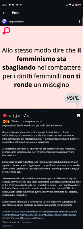 Allo stesso modo dire che il femminismo sta sbagliando nel combattere per i diritti femminili non ti rende un misogino



Sembra ovvio, ma per molti non lo è ancora.

Quando si prova a fare una critica sana al femminismo - che sia sull'attivismo, sulla sua teoria sociale (che non è una verità assoluta) o sulla propaganda dei vari femminismi - si viene subito accusati di essere maschilisti, retrogradi, misogini o patriarcali.

Ma il femminismo non è l'unico modo per sostenere i diritti femminili, proprio come un'automobile non è l'unico mezzo per raggiungere una destinazione.

Se dico che un'auto è difettosa, che inquina o che non funziona bene, non significa che non voglio raggiungere il luogo che mi interessa o che lo odio. Al contrario, cercherò un mezzo più efficiente, meno impattante, o magari prenderò una bici.

Allo stesso modo, criticare il femminismo perché diffonde un registro comunicativo carico di odio verso gli uomini, si concentra su battaglie poco utili o strumentalizza la lotta per i diritti delle donne - non significa odiare le donne. È esattamente il contrario: se mi stanno a cuore ANCHE i loro diritti, allora voglio evitare che questa lotta venga inquinata da ideologie, distrazioni o misandria.

È il momento di iniziare a fare critiche mirate, obiettive e supportate da dati. Solo cosi si può costruire un dialogo più onesto e utile per tutti.