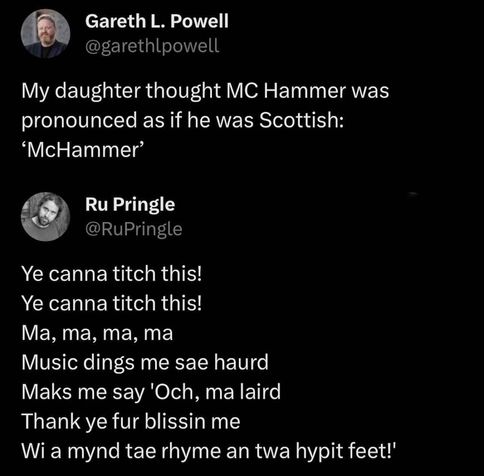 A screenshot of two posts on Twitter:

Gareth L. Powell
@garethlpowell

My daughter thought MC Hammer was pronounced as if he was Scottish: 'McHammer’

RuPringle
@RuPringle

Ye canna titch this!
Ye canna titch this!
Ma, ma, ma, ma
Music dings me sae haurd
Maks me say 'Och, ma laird
Thank ye fur blissin me
Wi a mynd tae rhyme an twa hypit feet!'