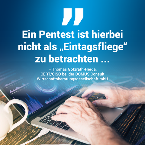 Zitat von Herrn Götzrath-Herda von der DOMUS Consult: Ein Pentest ist hierbei nicht als "Eintagsfliege" zu betrachten ... mit einem Hintergrundbild bestehend aus einem aufgeklappten Laptop und Händen beim Eintippen